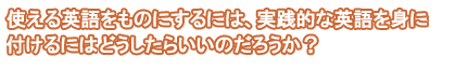 使える英語をものにするには、実践的な英語を身に付けるにはどうしたらいいのだろうか